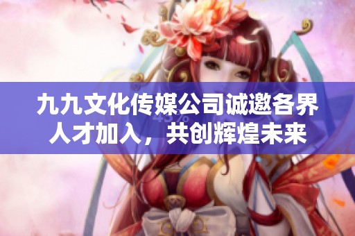 九九文化传媒公司诚邀各界人才加入，共创辉煌未来