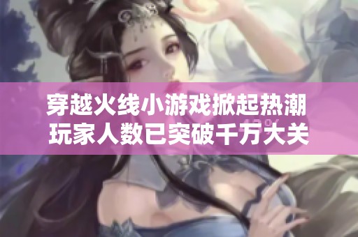 穿越火线小游戏掀起热潮 玩家人数已突破千万大关