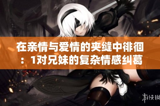 在亲情与爱情的夹缝中徘徊：1对兄妹的复杂情感纠葛