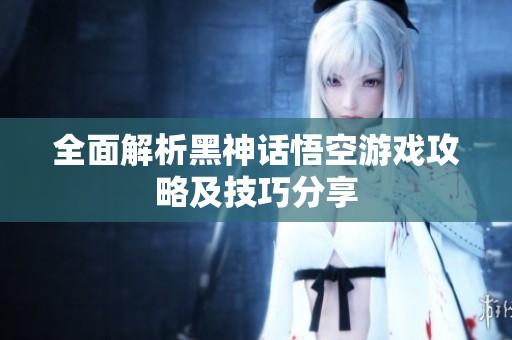 全面解析黑神话悟空游戏攻略及技巧分享