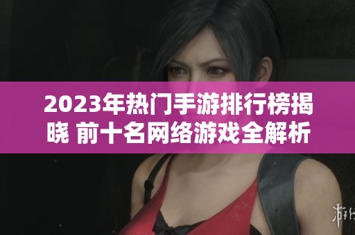 2023年热门手游排行榜揭晓 前十名网络游戏全解析