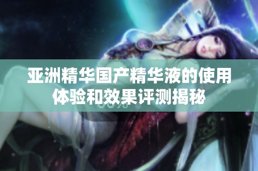 亚洲精华国产精华液的使用体验和效果评测揭秘