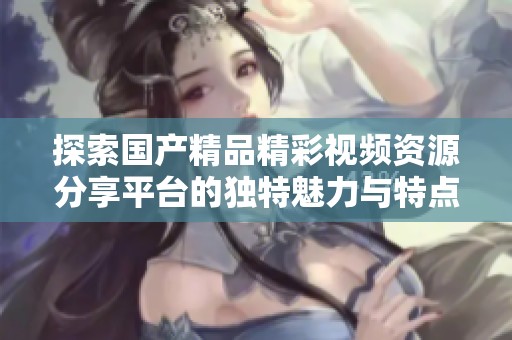 探索国产精品精彩视频资源分享平台的独特魅力与特点