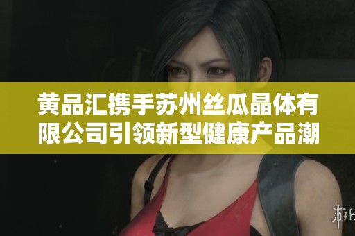 黄品汇携手苏州丝瓜晶体有限公司引领新型健康产品潮流