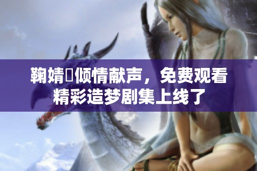 鞠婧祎倾情献声，免费观看精彩造梦剧集上线了