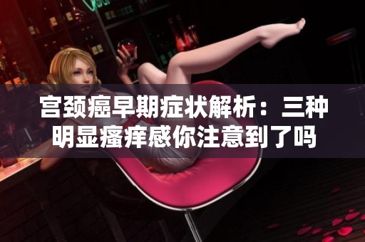 宫颈癌早期症状解析：三种明显瘙痒感你注意到了吗