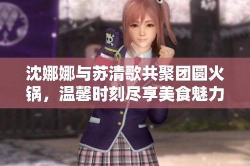 沈娜娜与苏清歌共聚团圆火锅，温馨时刻尽享美食魅力
