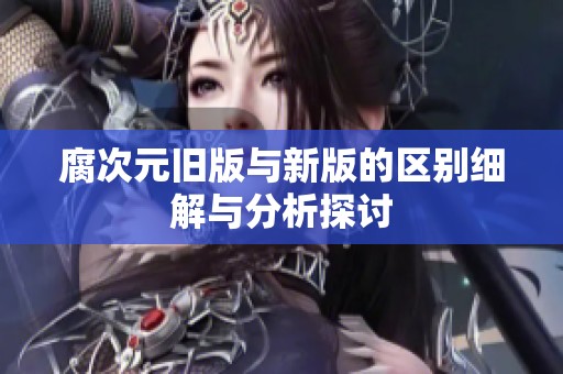 腐次元旧版与新版的区别细解与分析探讨