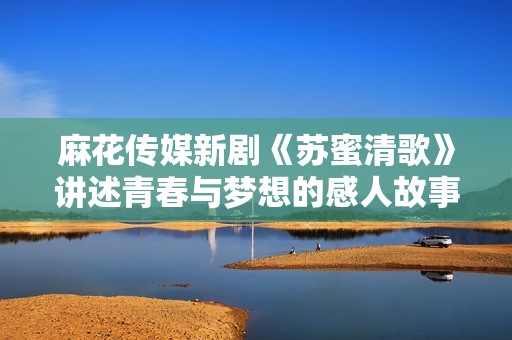 麻花传媒新剧《苏蜜清歌》讲述青春与梦想的感人故事
