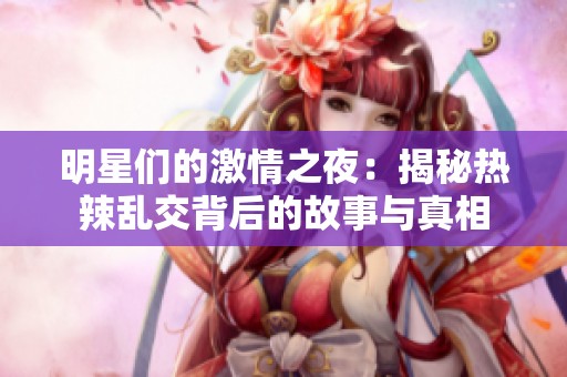 明星们的激情之夜：揭秘热辣乱交背后的故事与真相