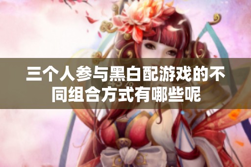 三个人参与黑白配游戏的不同组合方式有哪些呢