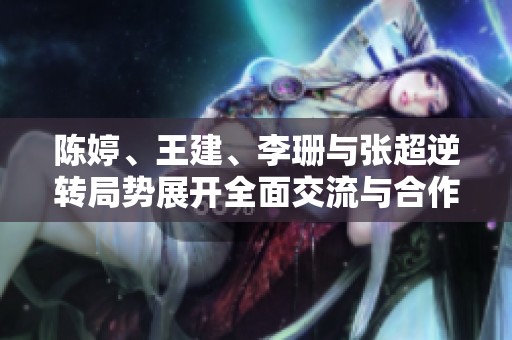 陈婷、王建、李珊与张超逆转局势展开全面交流与合作