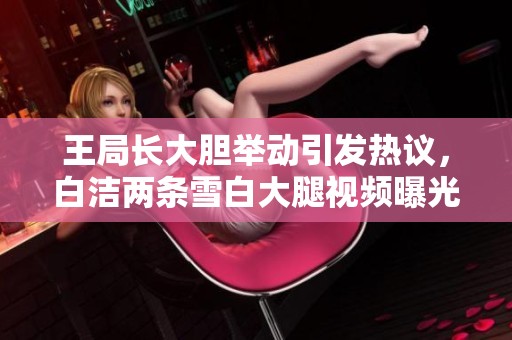 王局长大胆举动引发热议，白洁两条雪白大腿视频曝光