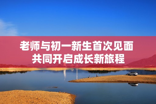 老师与初一新生首次见面 共同开启成长新旅程