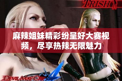 麻辣姐妹精彩纷呈好大赛视频，尽享热辣无限魅力