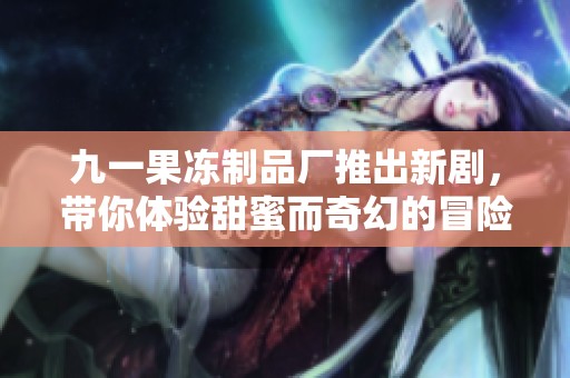 九一果冻制品厂推出新剧，带你体验甜蜜而奇幻的冒险故事