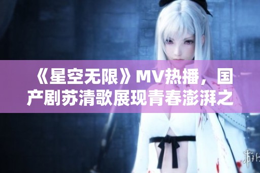《星空无限》MV热播，国产剧苏清歌展现青春澎湃之旅