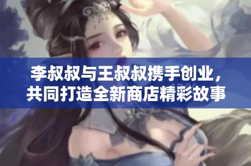 李叔叔与王叔叔携手创业，共同打造全新商店精彩故事