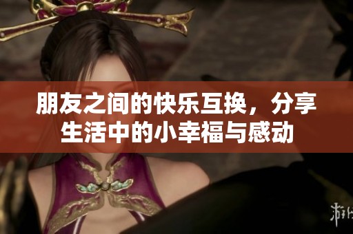 朋友之间的快乐互换，分享生活中的小幸福与感动