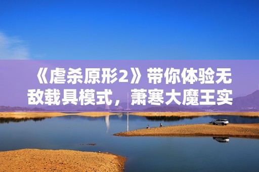 《虐杀原形2》带你体验无敌载具模式，萧寒大魔王实力解析