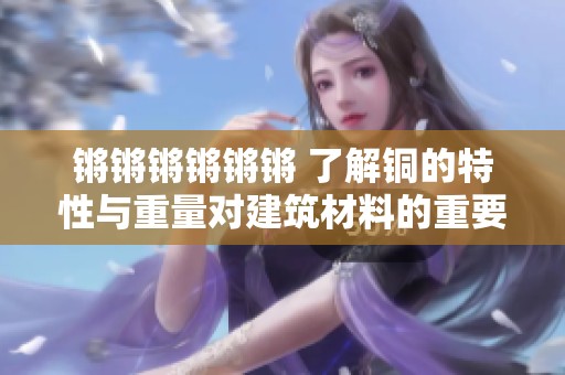 锵锵锵锵锵锵 了解铜的特性与重量对建筑材料的重要性