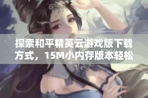 探索和平精英云游戏版下载方式，15M小内存版本轻松畅玩
