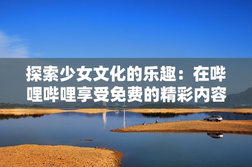 探索少女文化的乐趣：在哔哩哔哩享受免费的精彩内容