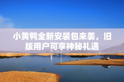 小黄鸭全新安装包来袭，旧版用户可享神秘礼遇