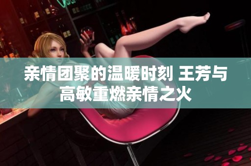 亲情团聚的温暖时刻 王芳与高敏重燃亲情之火