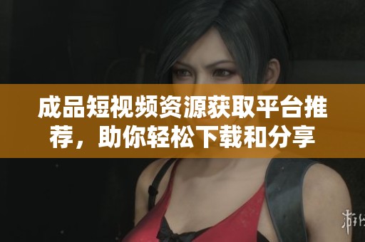 成品短视频资源获取平台推荐，助你轻松下载和分享