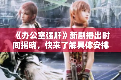 《办公室强肝》新剧播出时间揭晓，快来了解具体安排！