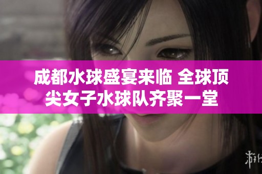 成都水球盛宴来临 全球顶尖女子水球队齐聚一堂