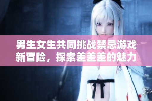 男生女生共同挑战禁忌游戏新冒险，探索差差差的魅力