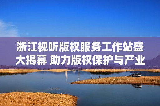 浙江视听版权服务工作站盛大揭幕 助力版权保护与产业发展