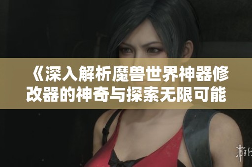 《深入解析魔兽世界神器修改器的神奇与探索无限可能性》