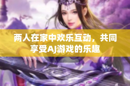 两人在家中欢乐互动，共同享受AJ游戏的乐趣