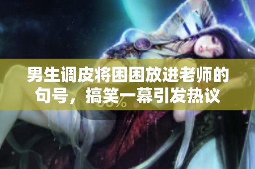 男生调皮将困困放进老师的句号，搞笑一幕引发热议
