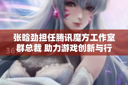 张晗劲担任腾讯魔方工作室群总裁 助力游戏创新与行业发展