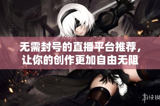 无需封号的直播平台推荐，让你的创作更加自由无阻