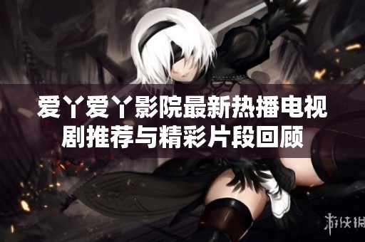 爱丫爱丫影院最新热播电视剧推荐与精彩片段回顾