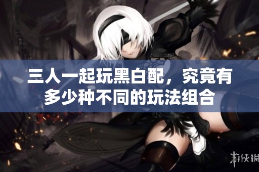 三人一起玩黑白配，究竟有多少种不同的玩法组合