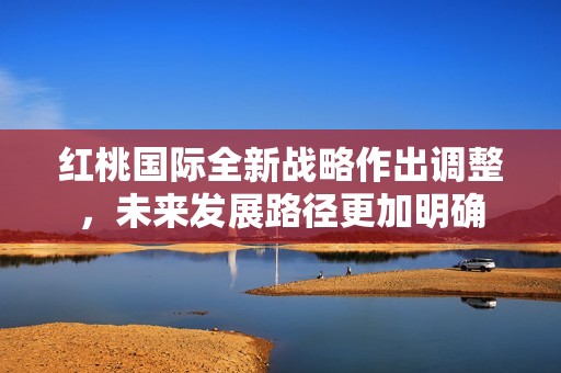 红桃国际全新战略作出调整，未来发展路径更加明确