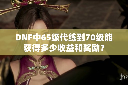 DNF中65级代练到70级能获得多少收益和奖励？