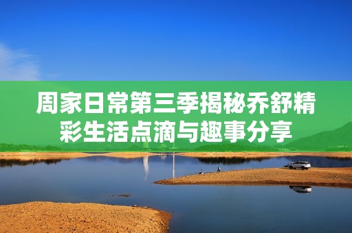 周家日常第三季揭秘乔舒精彩生活点滴与趣事分享