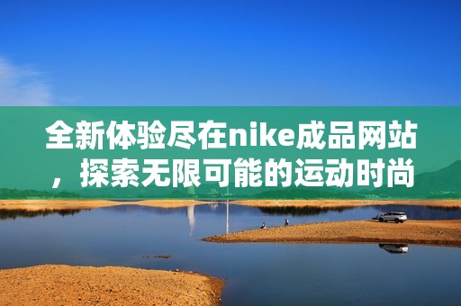 全新体验尽在nike成品网站，探索无限可能的运动时尚