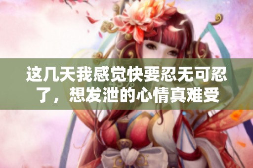 这几天我感觉快要忍无可忍了，想发泄的心情真难受