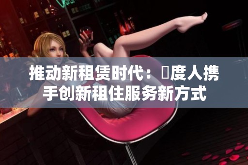 推动新租赁时代：卬度人携手创新租住服务新方式