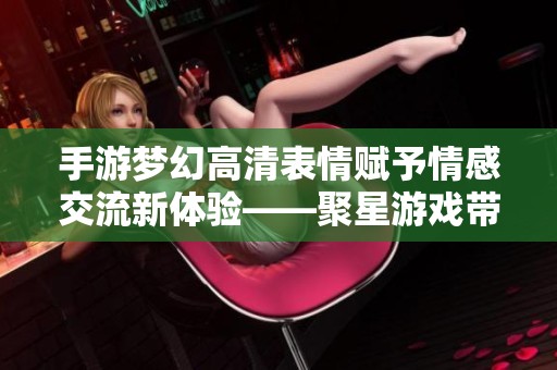手游梦幻高清表情赋予情感交流新体验——聚星游戏带你探索互动魅力