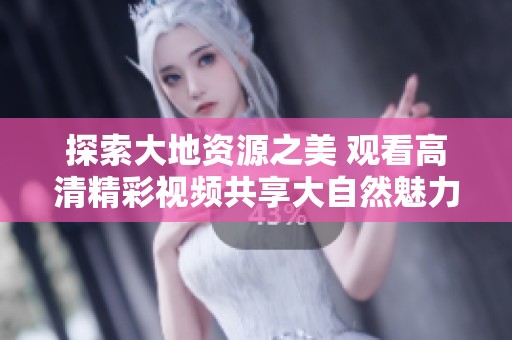 探索大地资源之美 观看高清精彩视频共享大自然魅力