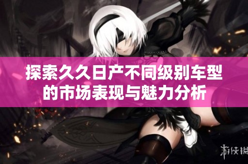 探索久久日产不同级别车型的市场表现与魅力分析